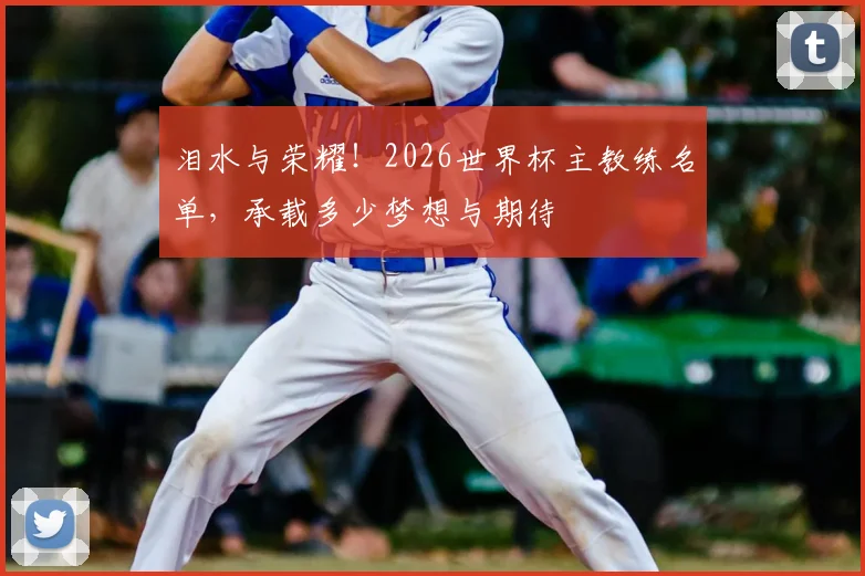 泪水与荣耀!2026世界杯主教练名单,承载多少梦想与期待
