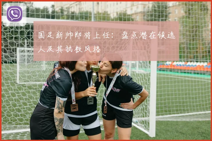 国足新帅即将上任：盘点潜在候选人及其执教风格