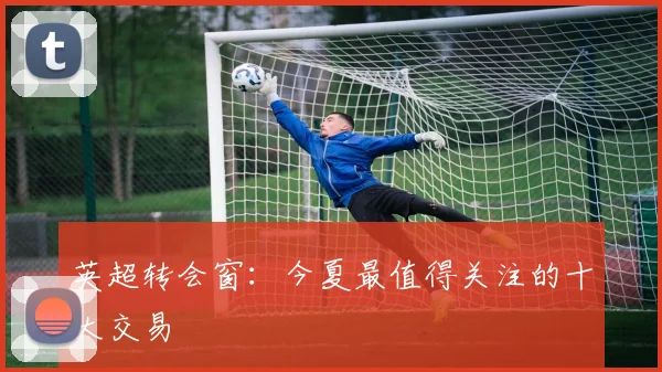 英超转会窗：今夏最值得关注的十大交易