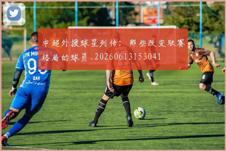 中超外援球星列传:那些改变联赛格局的球员_20260613153041