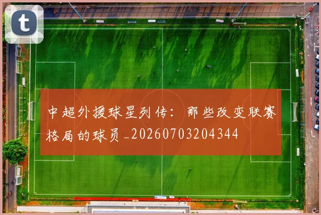 中超外援球星列传：那些改变联赛格局的球员_20260703204344