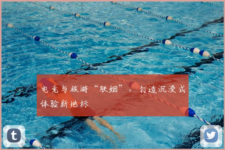 电竞与旅游“联姻”，打造沉浸式体验新地标