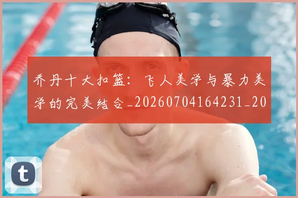 乔丹十大扣篮：飞人美学与暴力美学的完美结合_20260704164231_20260716191857