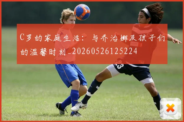C罗的家庭生活:与乔治娜及孩子们的温馨时刻_20260526125224