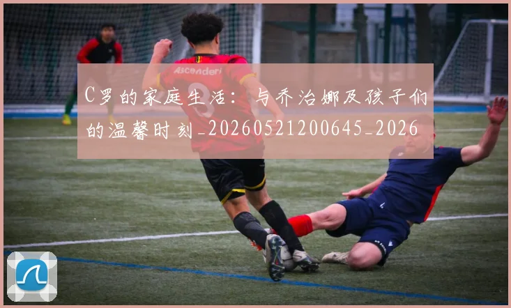 C罗的家庭生活：与乔治娜及孩子们的温馨时刻_20260521200645_20260701213340_20260712052051