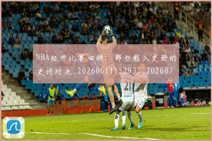 NBA经典比赛回顾：那些载入史册的史诗对决_20260611152937_20260714214453