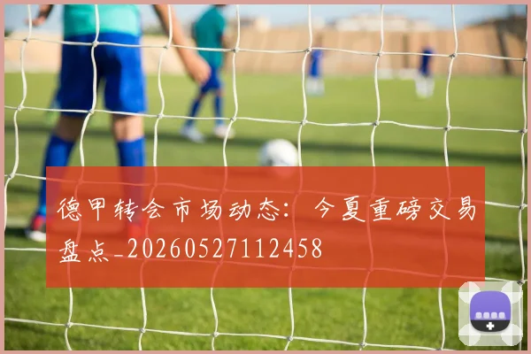 德甲转会市场动态：今夏重磅交易盘点_20260527112458