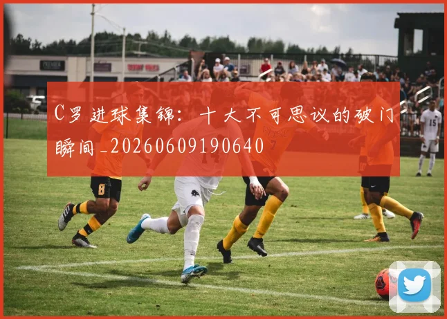 C罗进球集锦：十大不可思议的破门瞬间_20260609190640