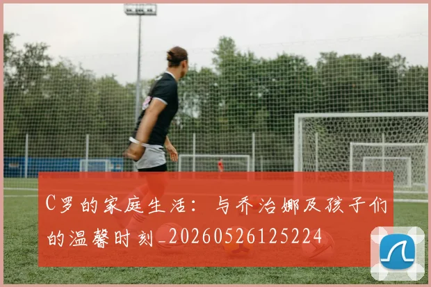 C罗的家庭生活：与乔治娜及孩子们的温馨时刻_20260526125224