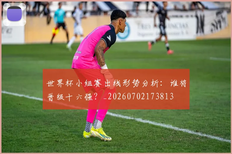 世界杯小组赛出线形势分析：谁将晋级十六强？_20260702173813