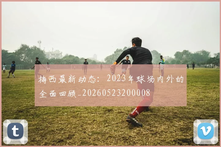 梅西最新动态:2023年球场内外的全面回顾_20260523200008