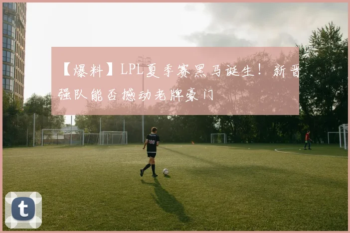 【爆料】LPL夏季赛黑马诞生!新晋强队能否撼动老牌豪门