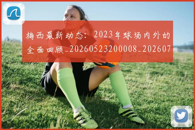 梅西最新动态：2023年球场内外的全面回顾_20260523200008_20260707144651_20260731181620