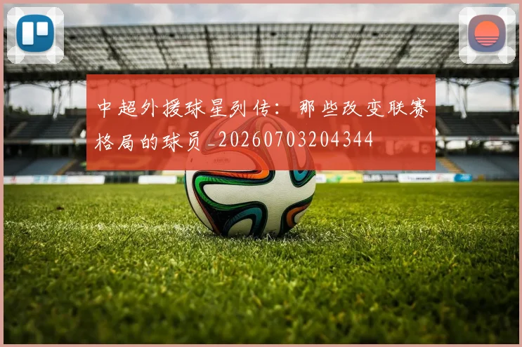 中超外援球星列传:那些改变联赛格局的球员_20260703204344