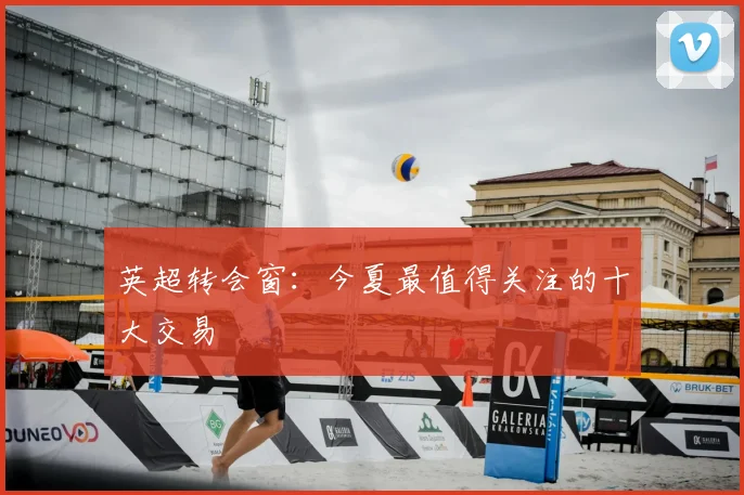 英超转会窗:今夏最值得关注的十大交易