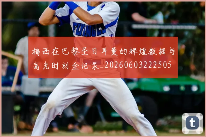 梅西在巴黎圣日耳曼的辉煌数据与高光时刻全记录_20260603222505