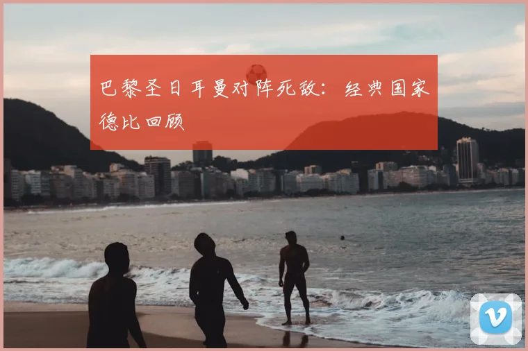 巴黎圣日耳曼对阵死敌：经典国家德比回顾