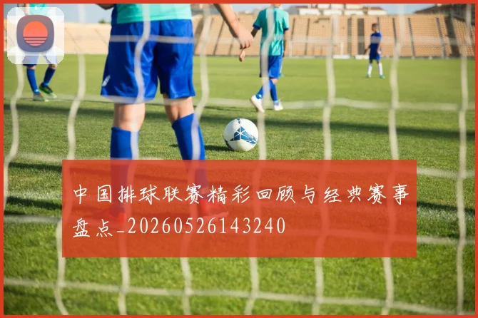 中国排球联赛精彩回顾与经典赛事盘点_20260526143240